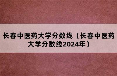 长春中医药大学分数线（长春中医药大学分数线2024年）