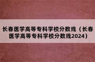 长春医学高等专科学校分数线（长春医学高等专科学校分数线2024）