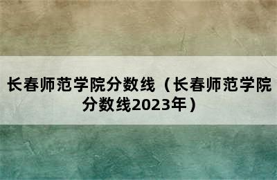 长春师范学院分数线（长春师范学院分数线2023年）