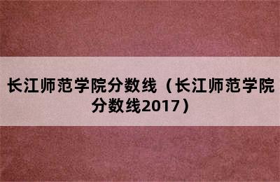 长江师范学院分数线（长江师范学院分数线2017）