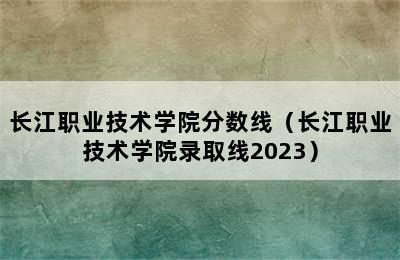 长江职业技术学院分数线（长江职业技术学院录取线2023）