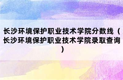 长沙环境保护职业技术学院分数线（长沙环境保护职业技术学院录取查询）