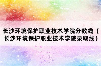 长沙环境保护职业技术学院分数线（长沙环境保护职业技术学院录取线）