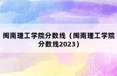 闽南理工学院分数线（闽南理工学院分数线2023）