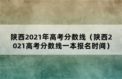 陕西2021年高考分数线（陕西2021高考分数线一本报名时间）