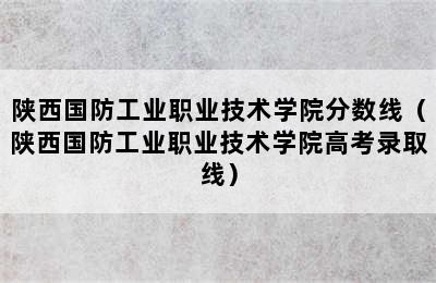 陕西国防工业职业技术学院分数线（陕西国防工业职业技术学院高考录取线）