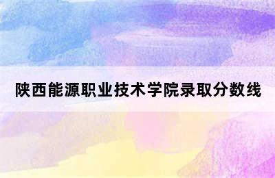 陕西能源职业技术学院录取分数线