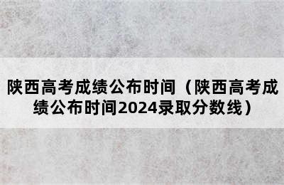 陕西高考成绩公布时间（陕西高考成绩公布时间2024录取分数线）