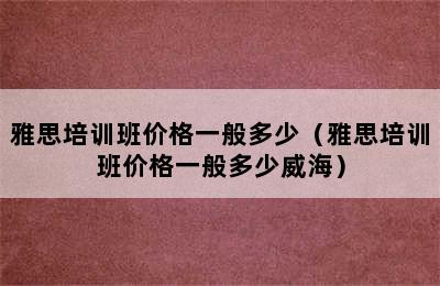 雅思培训班价格一般多少（雅思培训班价格一般多少威海）