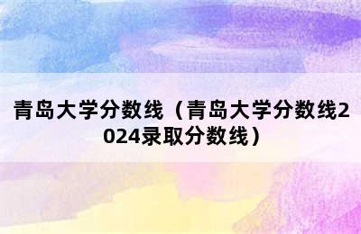 青岛大学分数线（青岛大学分数线2024录取分数线）