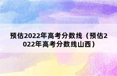 预估2022年高考分数线（预估2022年高考分数线山西）