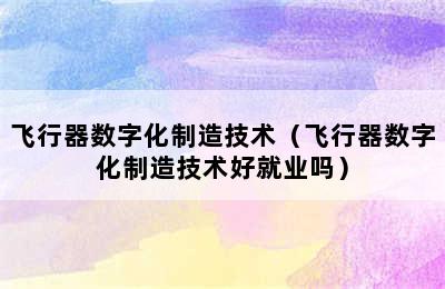 飞行器数字化制造技术（飞行器数字化制造技术好就业吗）