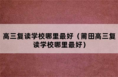 高三复读学校哪里最好（莆田高三复读学校哪里最好）