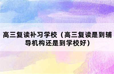 高三复读补习学校（高三复读是到辅导机构还是到学校好）