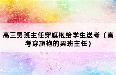 高三男班主任穿旗袍给学生送考（高考穿旗袍的男班主任）