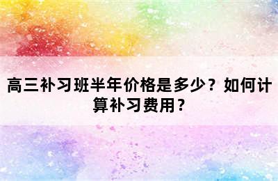 高三补习班半年价格是多少？如何计算补习费用？