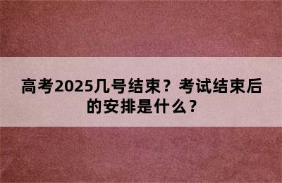 高考2025几号结束？考试结束后的安排是什么？