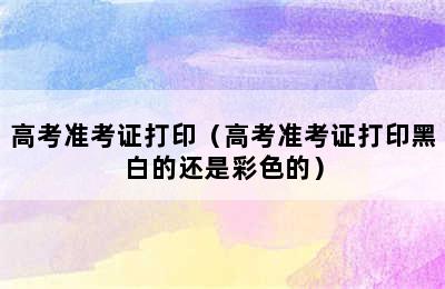 高考准考证打印（高考准考证打印黑白的还是彩色的）