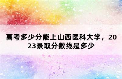 高考多少分能上山西医科大学，2023录取分数线是多少