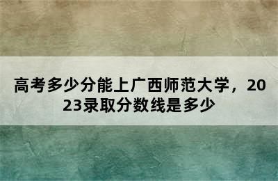 高考多少分能上广西师范大学，2023录取分数线是多少