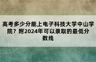 高考多少分能上电子科技大学中山学院？附2024年可以录取的最低分数线