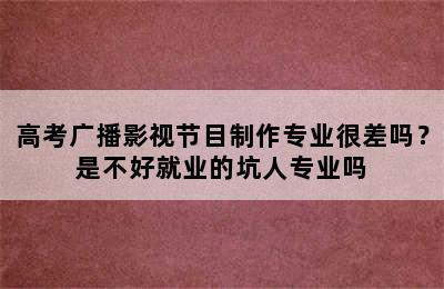 高考广播影视节目制作专业很差吗？是不好就业的坑人专业吗