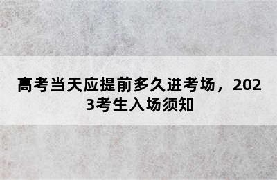 高考当天应提前多久进考场，2023考生入场须知