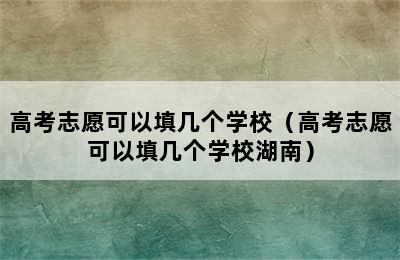 高考志愿可以填几个学校（高考志愿可以填几个学校湖南）