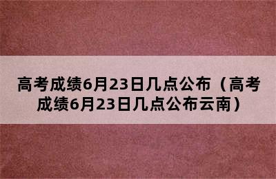 高考成绩6月23日几点公布（高考成绩6月23日几点公布云南）