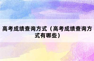 高考成绩查询方式（高考成绩查询方式有哪些）