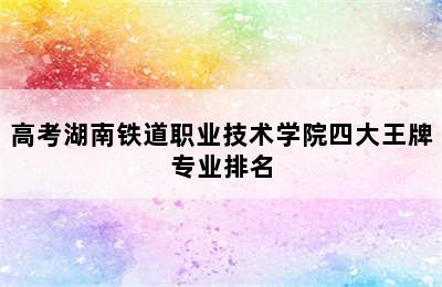 高考湖南铁道职业技术学院四大王牌专业排名