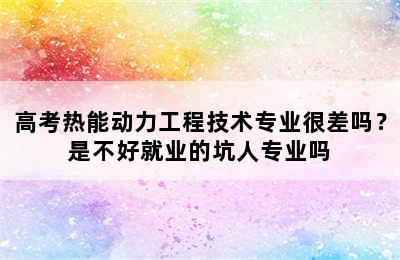 高考热能动力工程技术专业很差吗？是不好就业的坑人专业吗