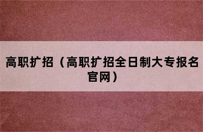 高职扩招（高职扩招全日制大专报名官网）