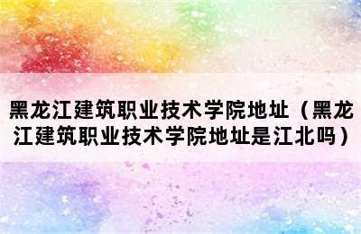 黑龙江建筑职业技术学院地址（黑龙江建筑职业技术学院地址是江北吗）