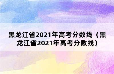 黑龙江省2021年高考分数线（黑龙江省2021年高考分数线）