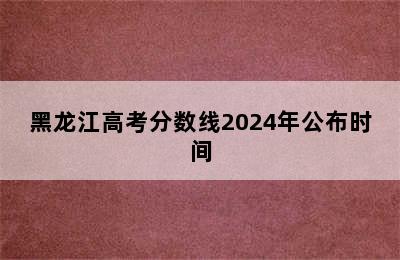 黑龙江高考分数线2024年公布时间