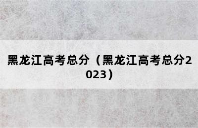 黑龙江高考总分（黑龙江高考总分2023）