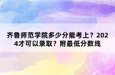 齐鲁师范学院多少分能考上？2024才可以录取？附最低分数线