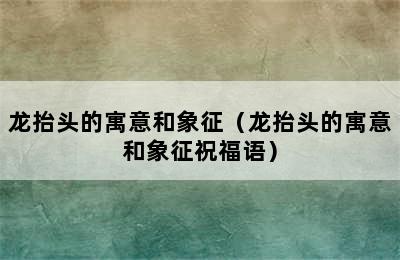 龙抬头的寓意和象征（龙抬头的寓意和象征祝福语）